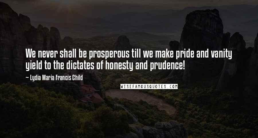 Lydia Maria Francis Child Quotes: We never shall be prosperous till we make pride and vanity yield to the dictates of honesty and prudence!
