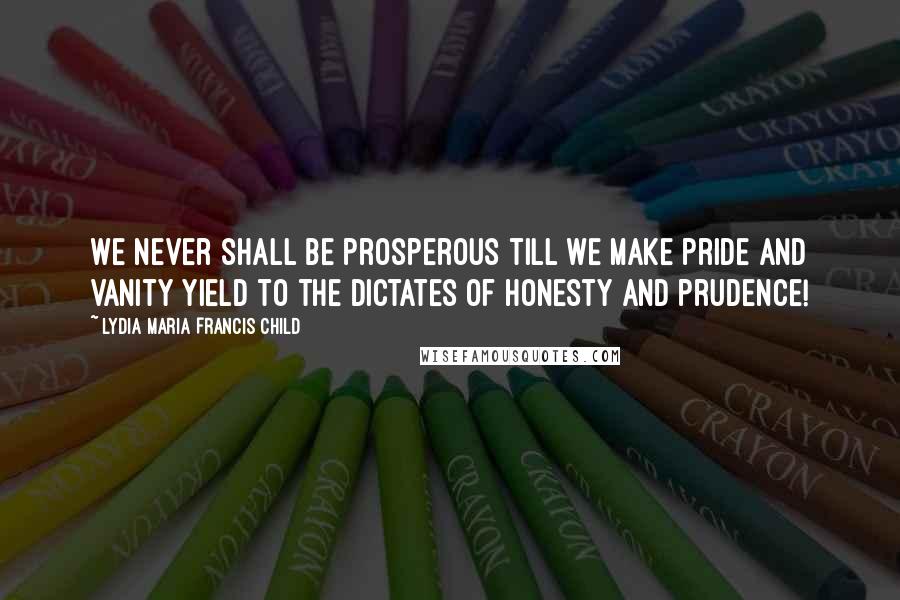 Lydia Maria Francis Child Quotes: We never shall be prosperous till we make pride and vanity yield to the dictates of honesty and prudence!