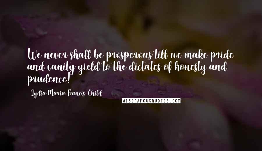 Lydia Maria Francis Child Quotes: We never shall be prosperous till we make pride and vanity yield to the dictates of honesty and prudence!