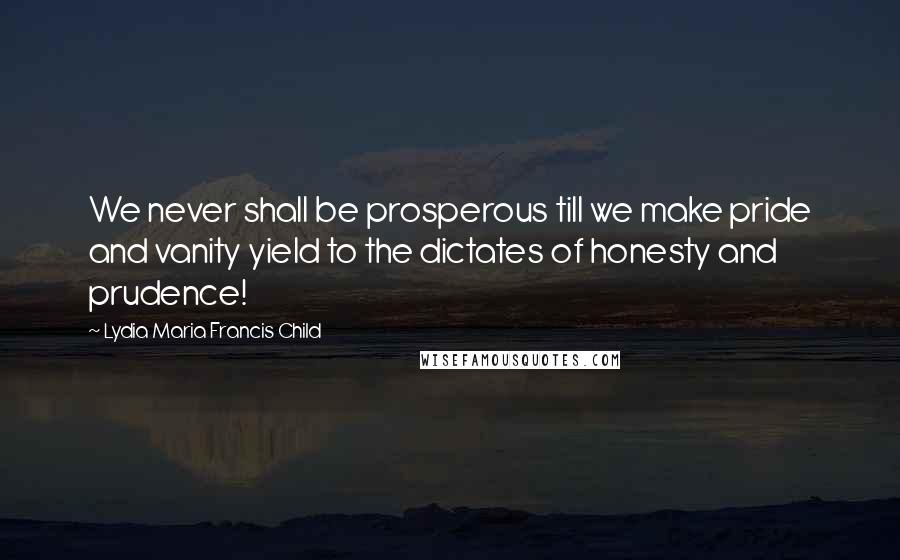 Lydia Maria Francis Child Quotes: We never shall be prosperous till we make pride and vanity yield to the dictates of honesty and prudence!