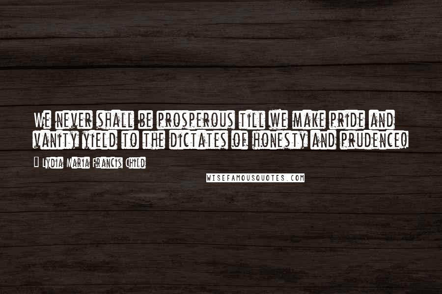 Lydia Maria Francis Child Quotes: We never shall be prosperous till we make pride and vanity yield to the dictates of honesty and prudence!
