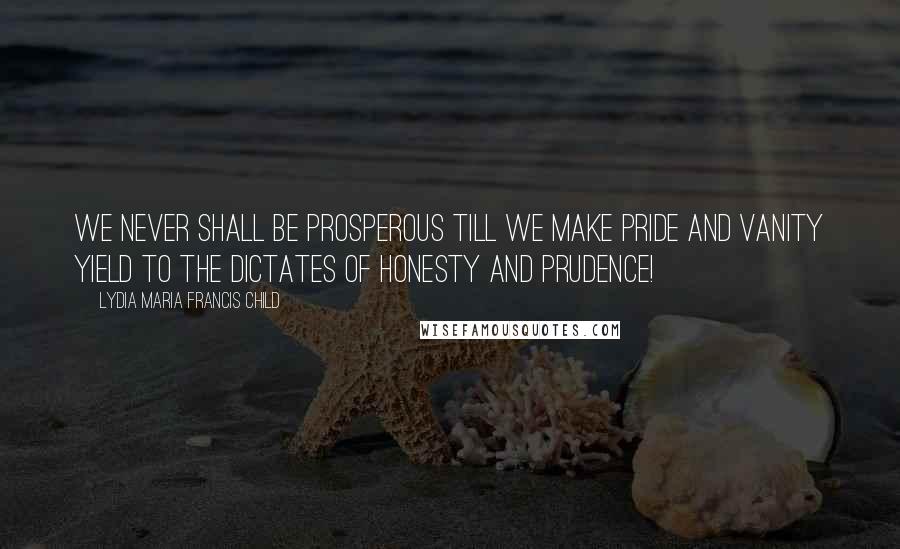 Lydia Maria Francis Child Quotes: We never shall be prosperous till we make pride and vanity yield to the dictates of honesty and prudence!