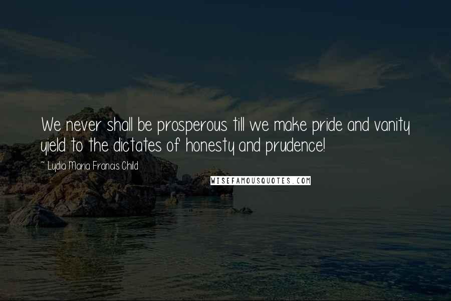 Lydia Maria Francis Child Quotes: We never shall be prosperous till we make pride and vanity yield to the dictates of honesty and prudence!