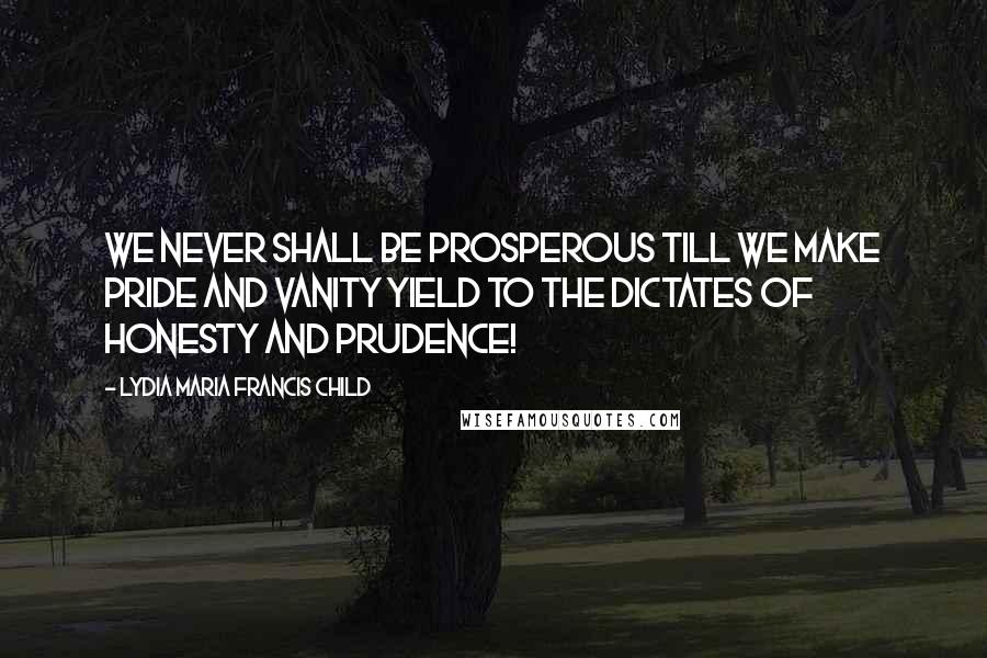 Lydia Maria Francis Child Quotes: We never shall be prosperous till we make pride and vanity yield to the dictates of honesty and prudence!
