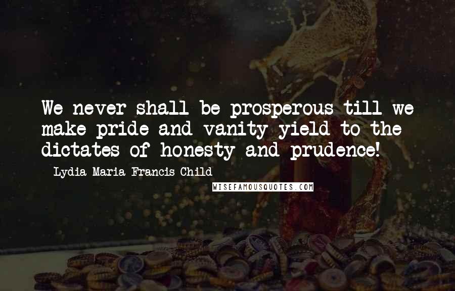 Lydia Maria Francis Child Quotes: We never shall be prosperous till we make pride and vanity yield to the dictates of honesty and prudence!