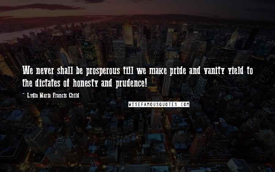 Lydia Maria Francis Child Quotes: We never shall be prosperous till we make pride and vanity yield to the dictates of honesty and prudence!