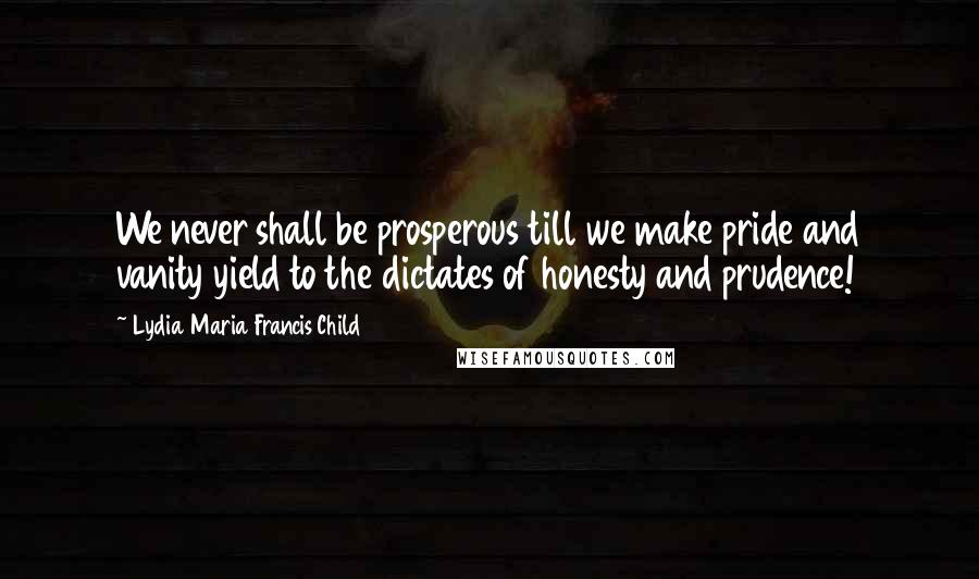 Lydia Maria Francis Child Quotes: We never shall be prosperous till we make pride and vanity yield to the dictates of honesty and prudence!