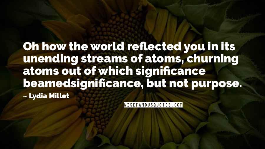 Lydia Millet Quotes: Oh how the world reflected you in its unending streams of atoms, churning atoms out of which significance beamedsignificance, but not purpose.