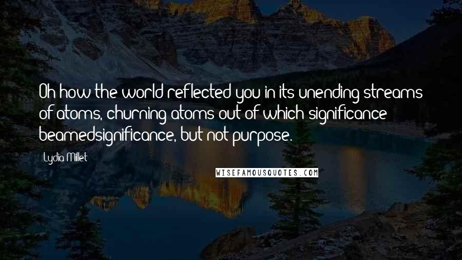 Lydia Millet Quotes: Oh how the world reflected you in its unending streams of atoms, churning atoms out of which significance beamedsignificance, but not purpose.