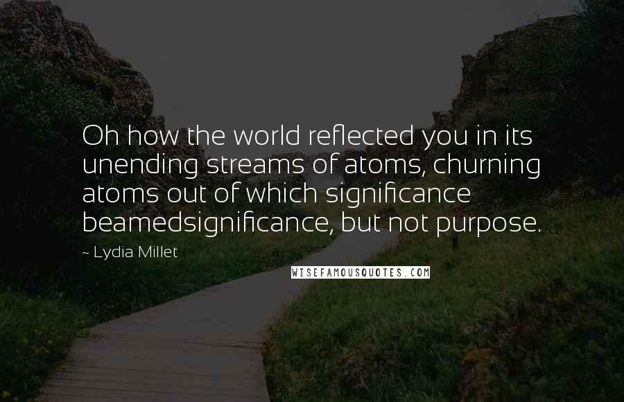 Lydia Millet Quotes: Oh how the world reflected you in its unending streams of atoms, churning atoms out of which significance beamedsignificance, but not purpose.