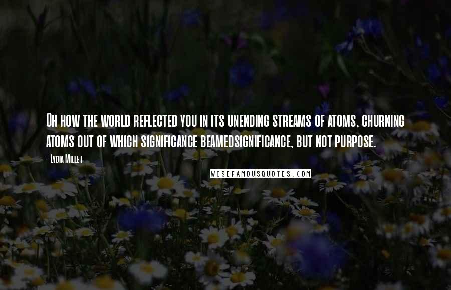 Lydia Millet Quotes: Oh how the world reflected you in its unending streams of atoms, churning atoms out of which significance beamedsignificance, but not purpose.