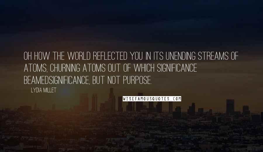 Lydia Millet Quotes: Oh how the world reflected you in its unending streams of atoms, churning atoms out of which significance beamedsignificance, but not purpose.