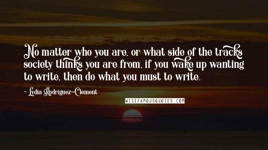 Lydia Rodriguez-Clement Quotes: No matter who you are, or what side of the tracks society thinks you are from, if you wake up wanting to write, then do what you must to write.