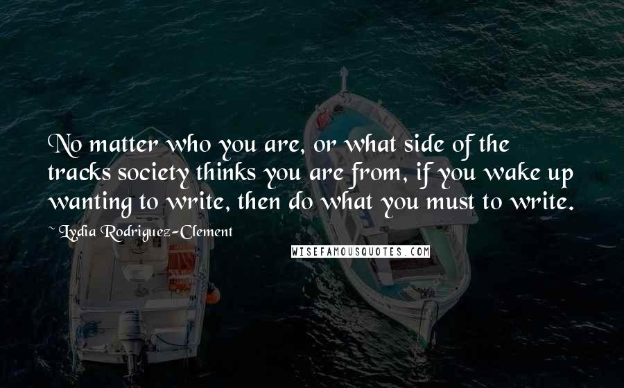 Lydia Rodriguez-Clement Quotes: No matter who you are, or what side of the tracks society thinks you are from, if you wake up wanting to write, then do what you must to write.