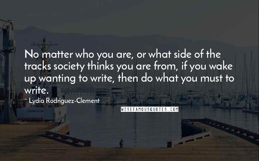 Lydia Rodriguez-Clement Quotes: No matter who you are, or what side of the tracks society thinks you are from, if you wake up wanting to write, then do what you must to write.