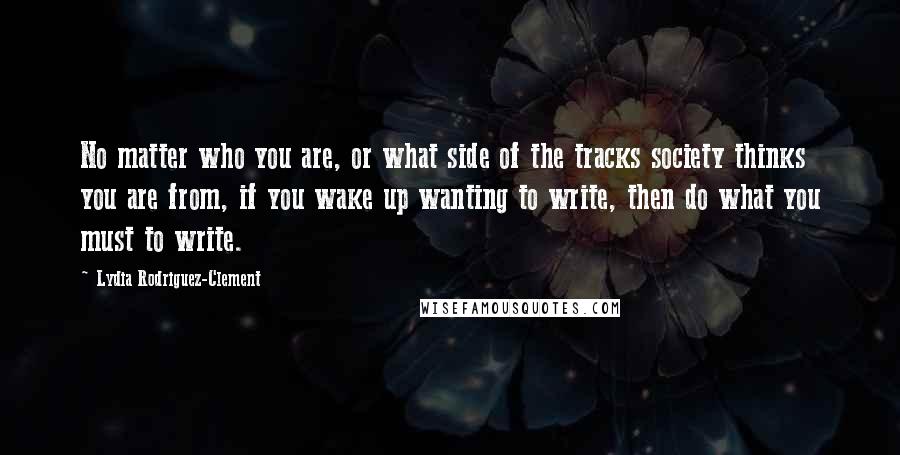 Lydia Rodriguez-Clement Quotes: No matter who you are, or what side of the tracks society thinks you are from, if you wake up wanting to write, then do what you must to write.