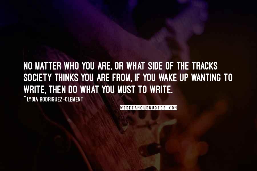 Lydia Rodriguez-Clement Quotes: No matter who you are, or what side of the tracks society thinks you are from, if you wake up wanting to write, then do what you must to write.