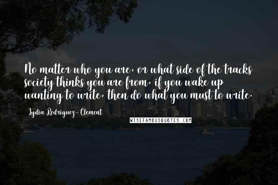 Lydia Rodriguez-Clement Quotes: No matter who you are, or what side of the tracks society thinks you are from, if you wake up wanting to write, then do what you must to write.