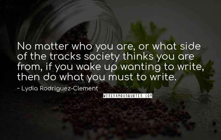 Lydia Rodriguez-Clement Quotes: No matter who you are, or what side of the tracks society thinks you are from, if you wake up wanting to write, then do what you must to write.