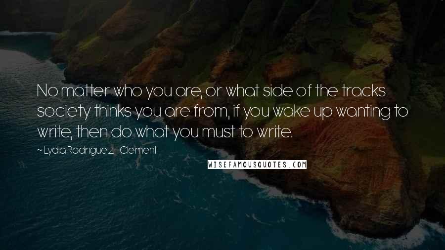 Lydia Rodriguez-Clement Quotes: No matter who you are, or what side of the tracks society thinks you are from, if you wake up wanting to write, then do what you must to write.