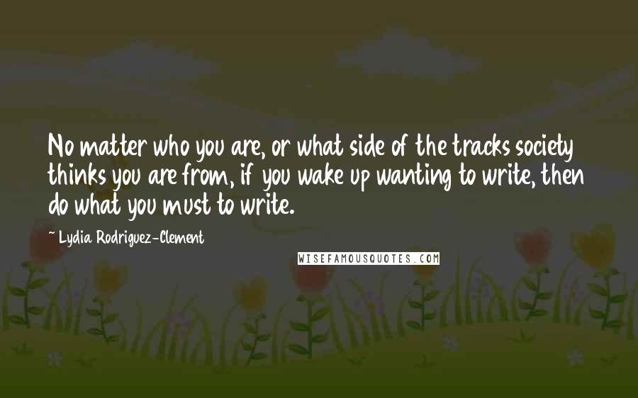 Lydia Rodriguez-Clement Quotes: No matter who you are, or what side of the tracks society thinks you are from, if you wake up wanting to write, then do what you must to write.