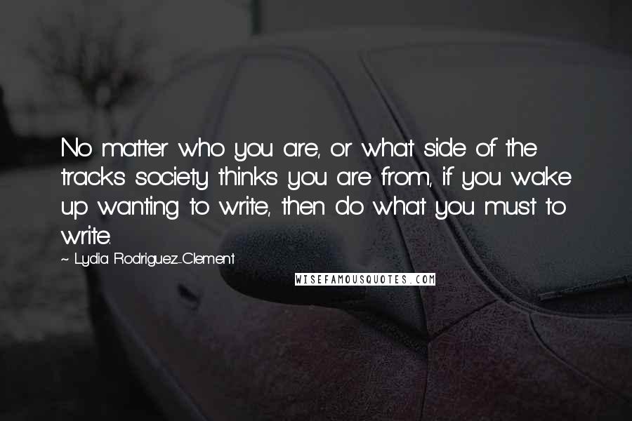 Lydia Rodriguez-Clement Quotes: No matter who you are, or what side of the tracks society thinks you are from, if you wake up wanting to write, then do what you must to write.