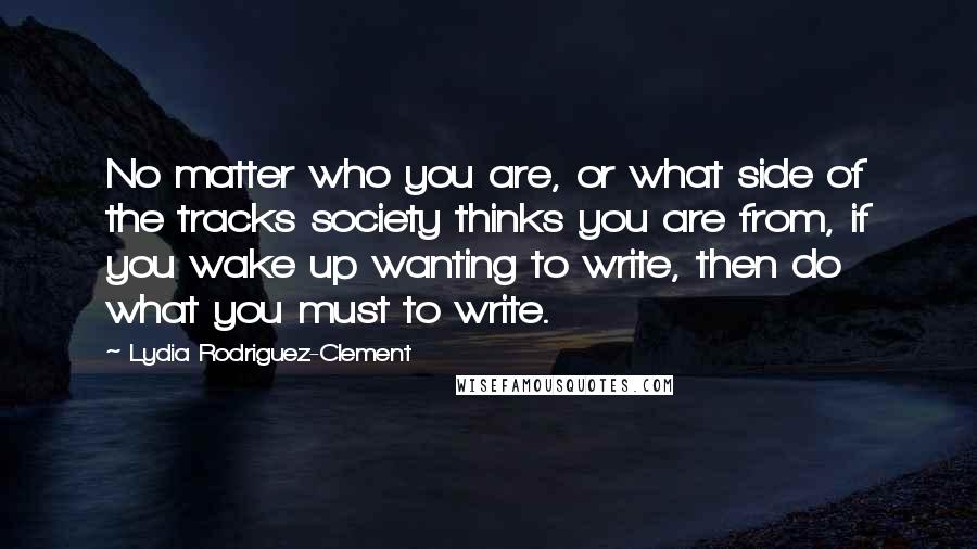 Lydia Rodriguez-Clement Quotes: No matter who you are, or what side of the tracks society thinks you are from, if you wake up wanting to write, then do what you must to write.