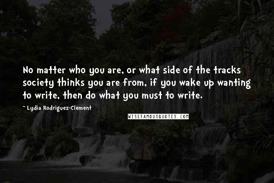 Lydia Rodriguez-Clement Quotes: No matter who you are, or what side of the tracks society thinks you are from, if you wake up wanting to write, then do what you must to write.