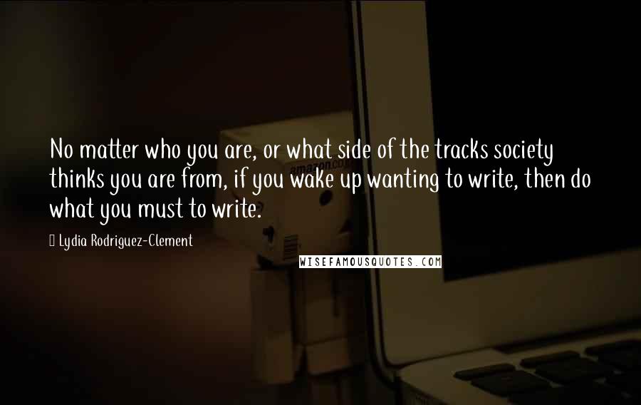 Lydia Rodriguez-Clement Quotes: No matter who you are, or what side of the tracks society thinks you are from, if you wake up wanting to write, then do what you must to write.