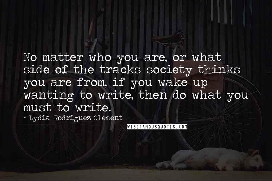 Lydia Rodriguez-Clement Quotes: No matter who you are, or what side of the tracks society thinks you are from, if you wake up wanting to write, then do what you must to write.