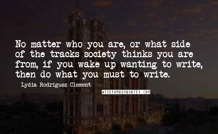 Lydia Rodriguez-Clement Quotes: No matter who you are, or what side of the tracks society thinks you are from, if you wake up wanting to write, then do what you must to write.