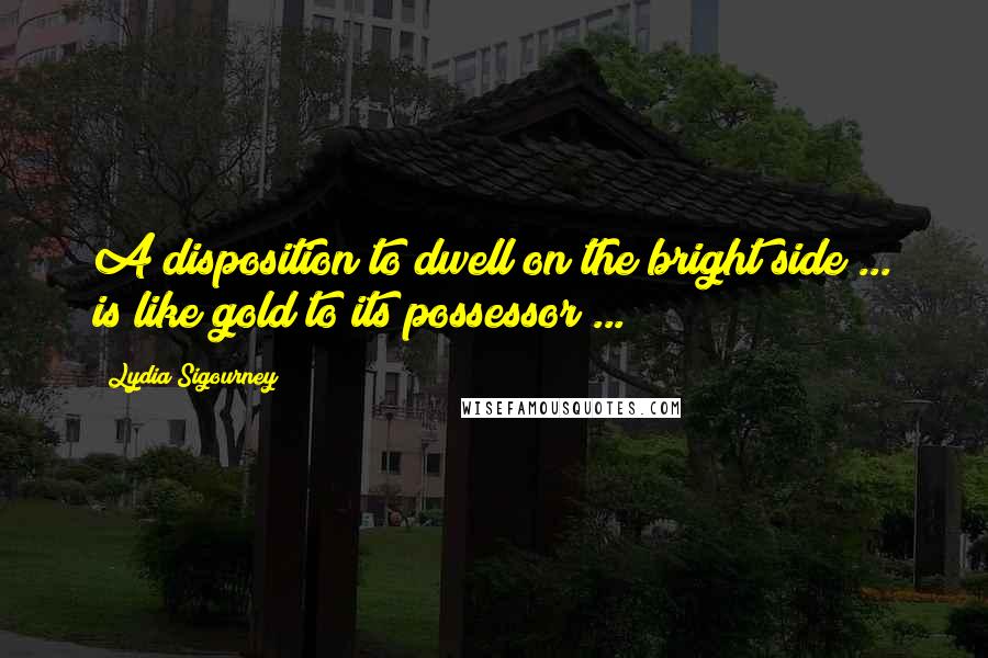 Lydia Sigourney Quotes: A disposition to dwell on the bright side ... is like gold to its possessor ...