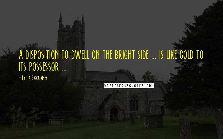 Lydia Sigourney Quotes: A disposition to dwell on the bright side ... is like gold to its possessor ...