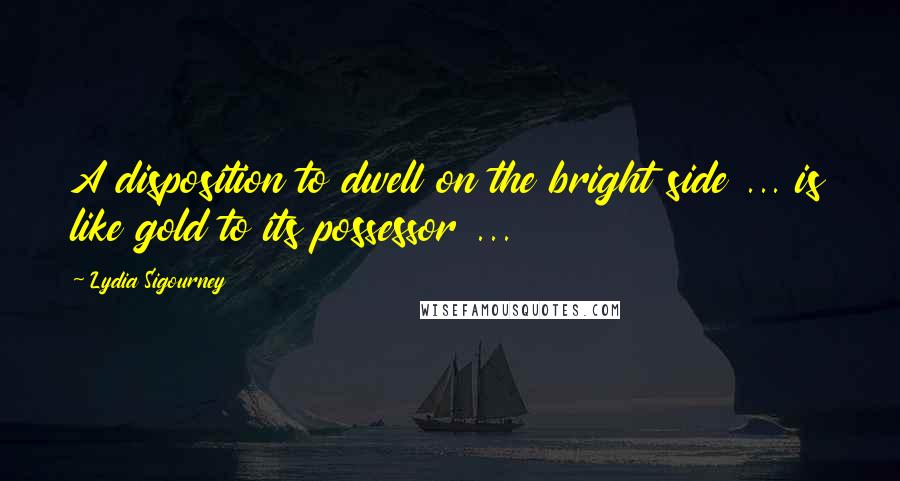 Lydia Sigourney Quotes: A disposition to dwell on the bright side ... is like gold to its possessor ...