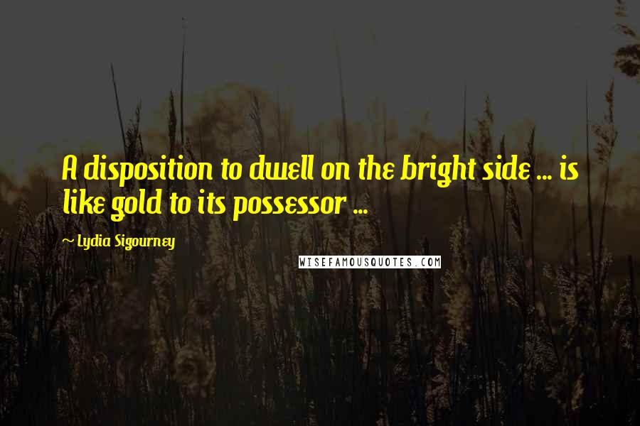 Lydia Sigourney Quotes: A disposition to dwell on the bright side ... is like gold to its possessor ...