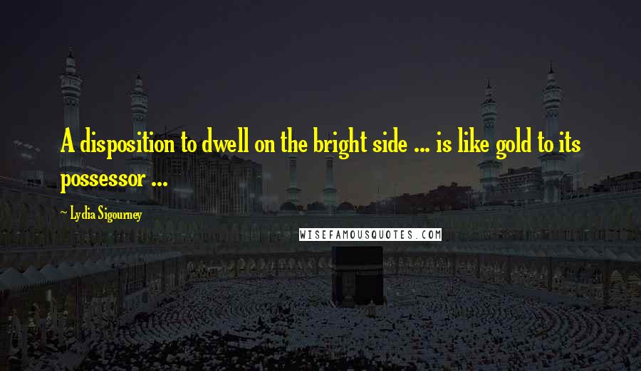 Lydia Sigourney Quotes: A disposition to dwell on the bright side ... is like gold to its possessor ...