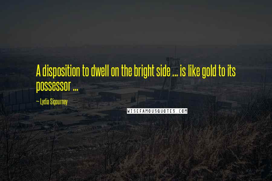 Lydia Sigourney Quotes: A disposition to dwell on the bright side ... is like gold to its possessor ...