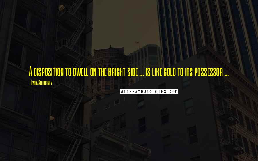 Lydia Sigourney Quotes: A disposition to dwell on the bright side ... is like gold to its possessor ...