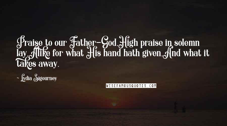 Lydia Sigourney Quotes: Praise to our Father-God,High praise in solemn lay,Alike for what His hand hath given,And what it takes away.