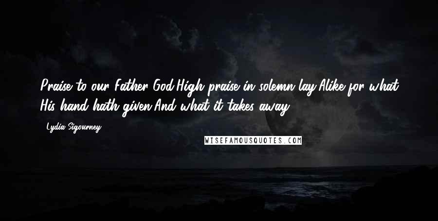 Lydia Sigourney Quotes: Praise to our Father-God,High praise in solemn lay,Alike for what His hand hath given,And what it takes away.