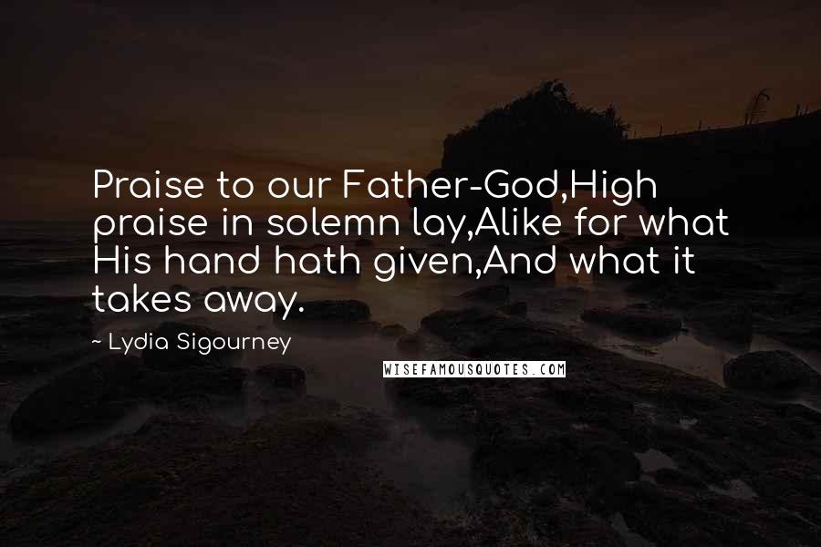 Lydia Sigourney Quotes: Praise to our Father-God,High praise in solemn lay,Alike for what His hand hath given,And what it takes away.