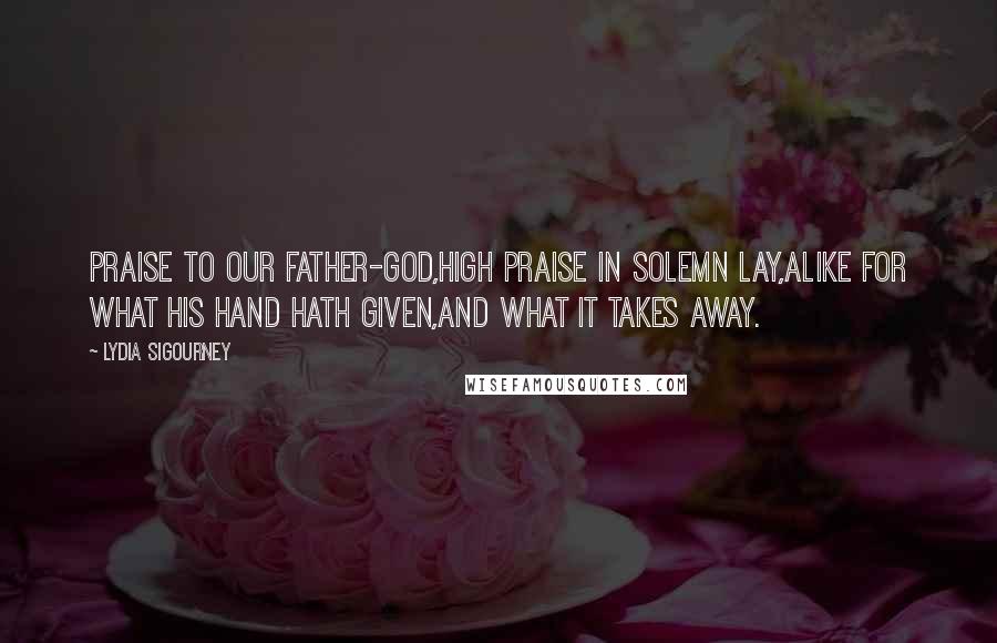 Lydia Sigourney Quotes: Praise to our Father-God,High praise in solemn lay,Alike for what His hand hath given,And what it takes away.