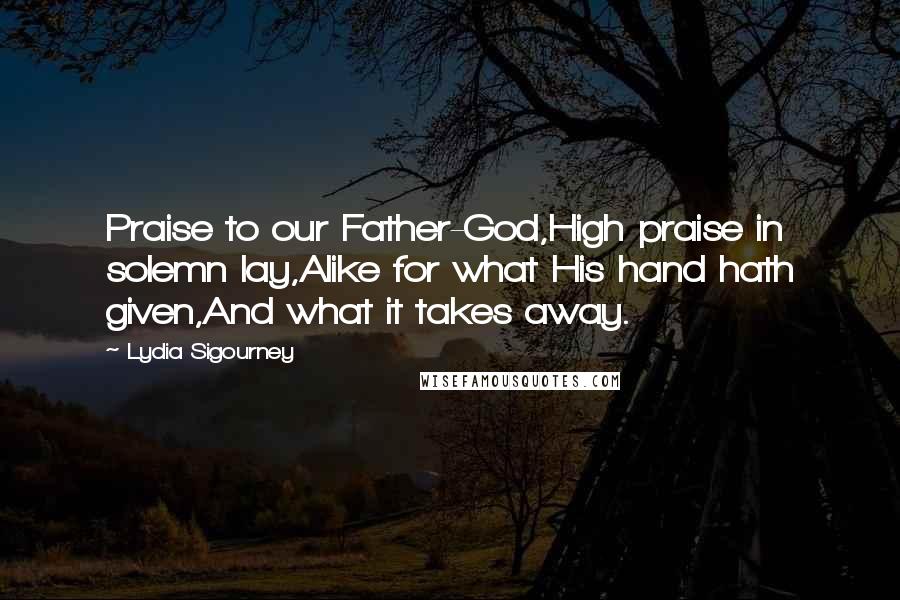 Lydia Sigourney Quotes: Praise to our Father-God,High praise in solemn lay,Alike for what His hand hath given,And what it takes away.