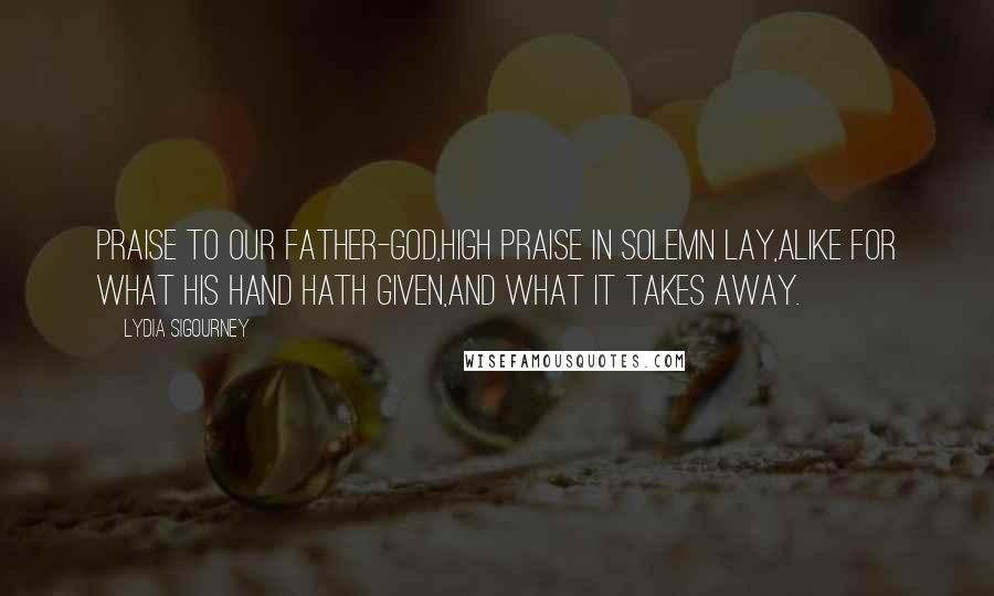 Lydia Sigourney Quotes: Praise to our Father-God,High praise in solemn lay,Alike for what His hand hath given,And what it takes away.
