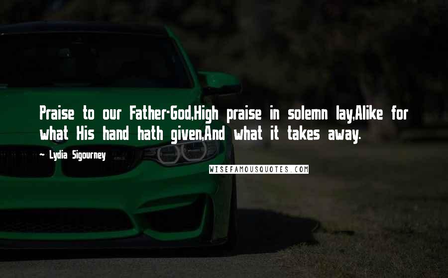 Lydia Sigourney Quotes: Praise to our Father-God,High praise in solemn lay,Alike for what His hand hath given,And what it takes away.