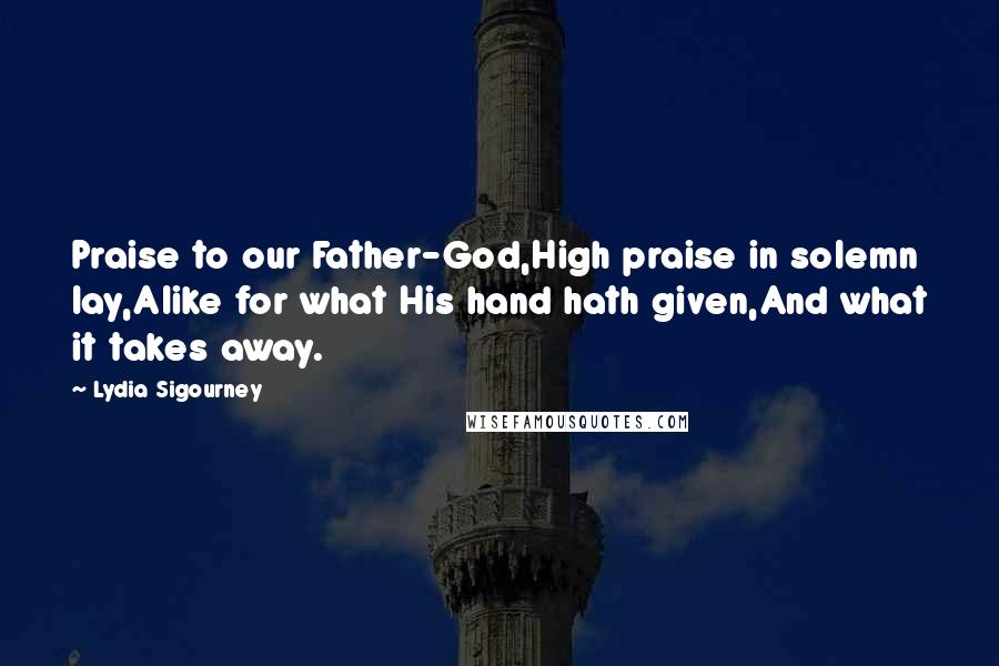 Lydia Sigourney Quotes: Praise to our Father-God,High praise in solemn lay,Alike for what His hand hath given,And what it takes away.