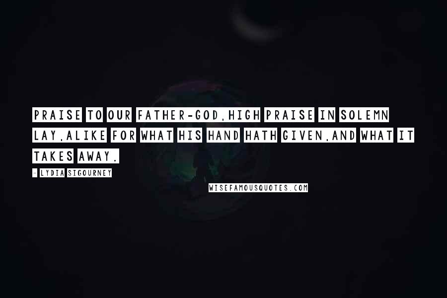 Lydia Sigourney Quotes: Praise to our Father-God,High praise in solemn lay,Alike for what His hand hath given,And what it takes away.