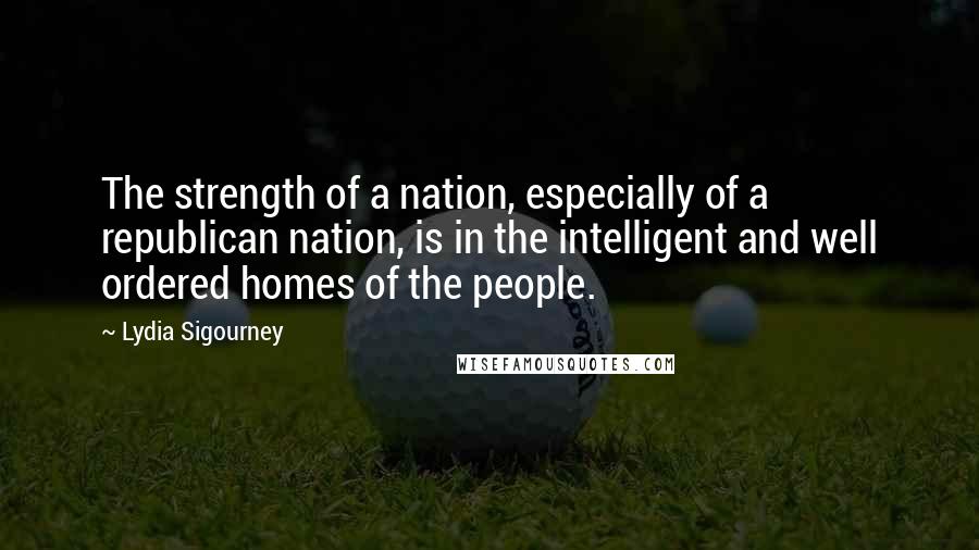 Lydia Sigourney Quotes: The strength of a nation, especially of a republican nation, is in the intelligent and well ordered homes of the people.