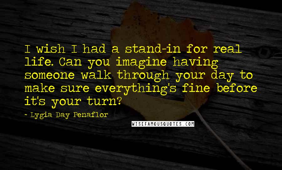 Lygia Day Penaflor Quotes: I wish I had a stand-in for real life. Can you imagine having someone walk through your day to make sure everything's fine before it's your turn?