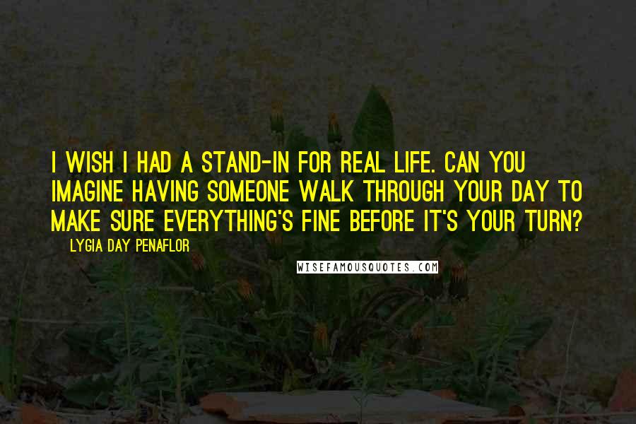 Lygia Day Penaflor Quotes: I wish I had a stand-in for real life. Can you imagine having someone walk through your day to make sure everything's fine before it's your turn?